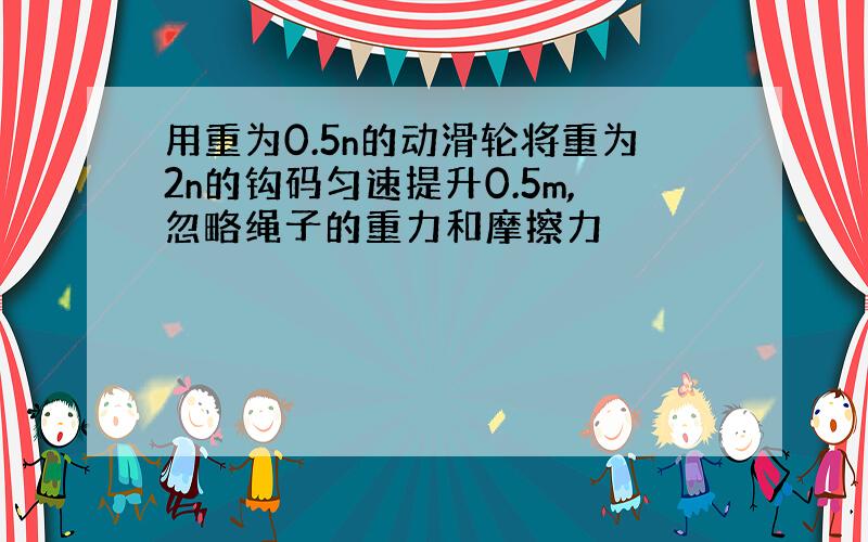 用重为0.5n的动滑轮将重为2n的钩码匀速提升0.5m,忽略绳子的重力和摩擦力