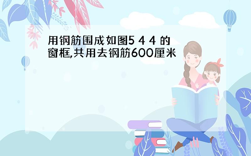 用钢筋围成如图5 4 4 的窗框,共用去钢筋600厘米