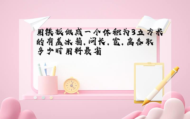 用铁板做成一个体积为3立方米的有盖冰箱,问长,宽,高各取多少时用料最省