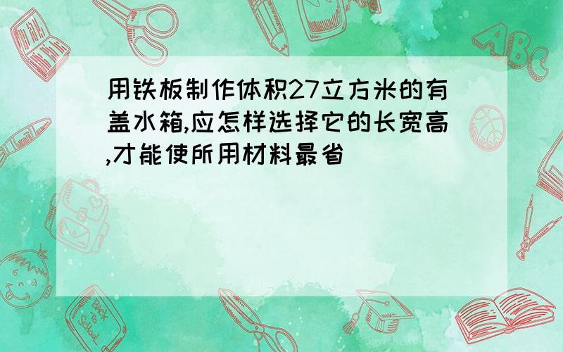 用铁板制作体积27立方米的有盖水箱,应怎样选择它的长宽高,才能使所用材料最省