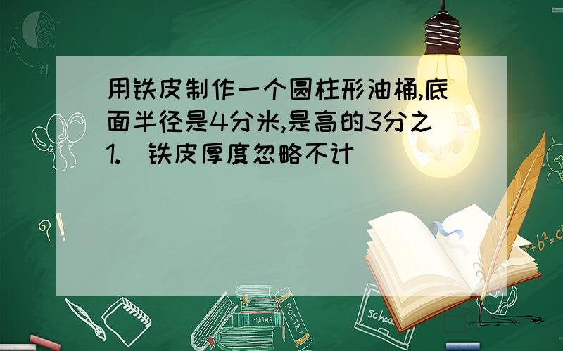 用铁皮制作一个圆柱形油桶,底面半径是4分米,是高的3分之1.(铁皮厚度忽略不计)