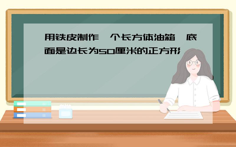 用铁皮制作一个长方体油箱,底面是边长为50厘米的正方形