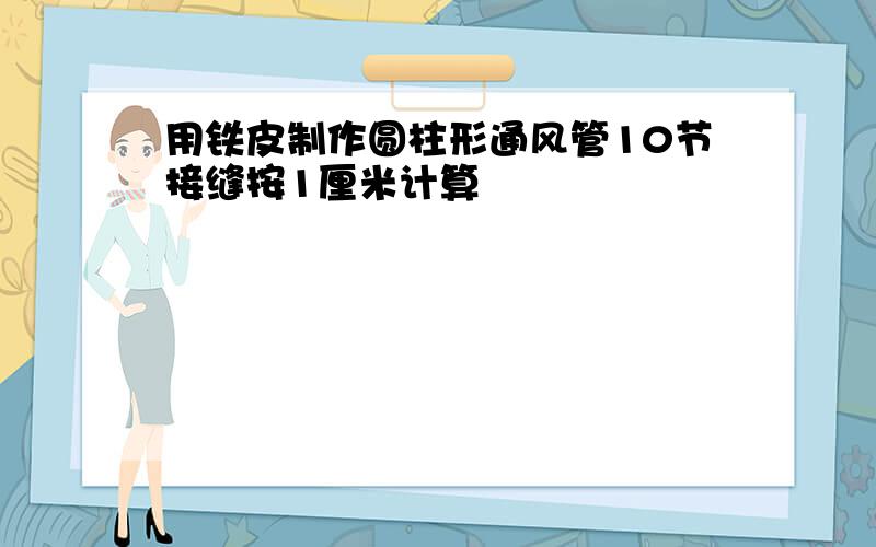 用铁皮制作圆柱形通风管10节接缝按1厘米计算