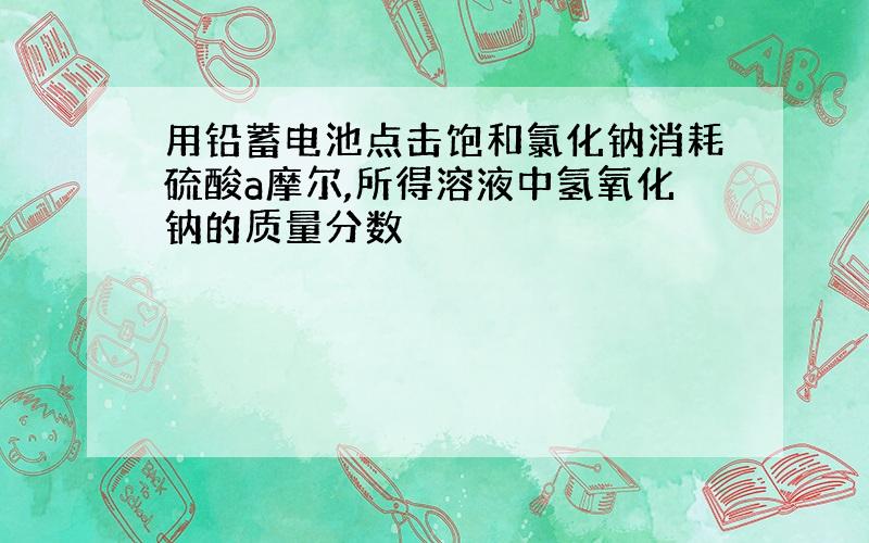 用铅蓄电池点击饱和氯化钠消耗硫酸a摩尔,所得溶液中氢氧化钠的质量分数