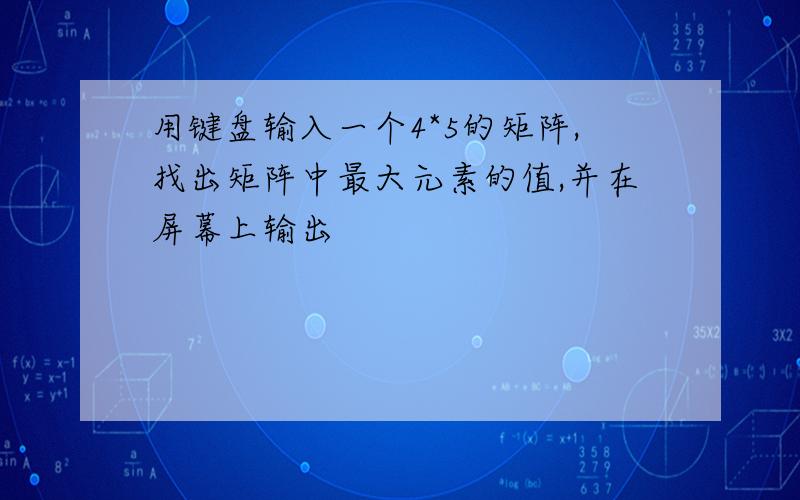 用键盘输入一个4*5的矩阵,找出矩阵中最大元素的值,并在屏幕上输出