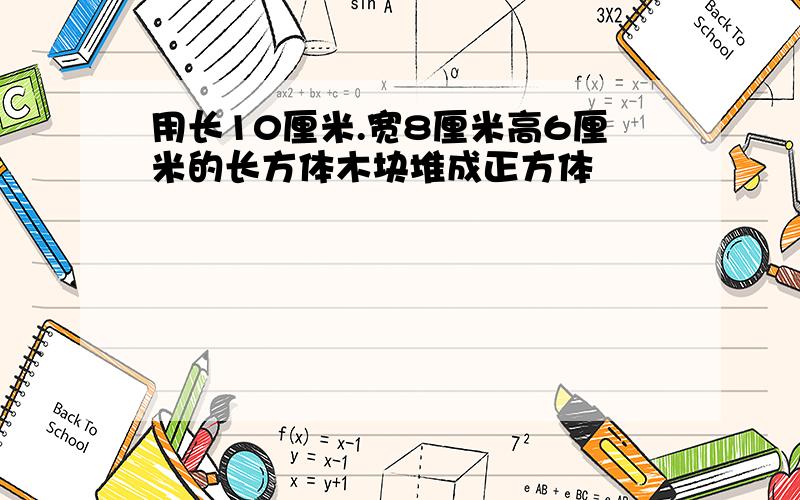 用长10厘米.宽8厘米高6厘米的长方体木块堆成正方体