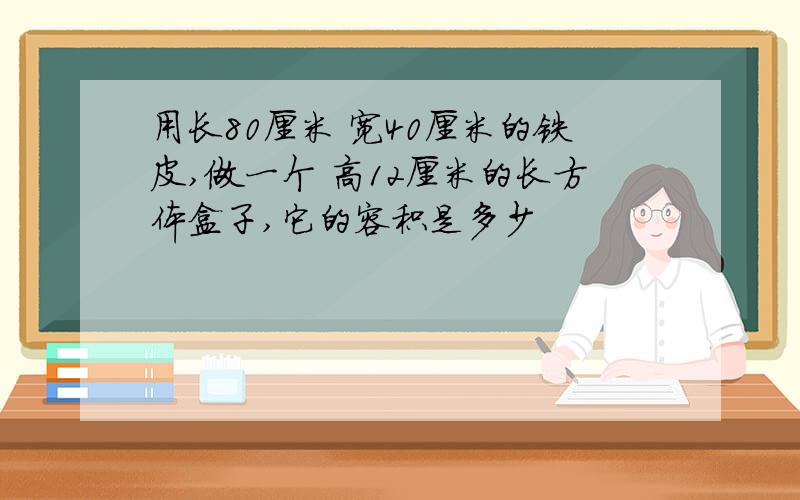 用长80厘米 宽40厘米的铁皮,做一个 高12厘米的长方体盒子,它的容积是多少