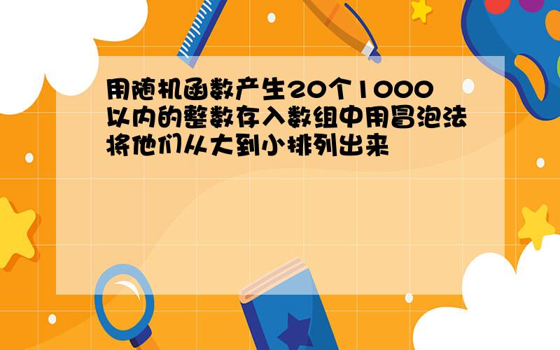 用随机函数产生20个1000以内的整数存入数组中用冒泡法将他们从大到小排列出来