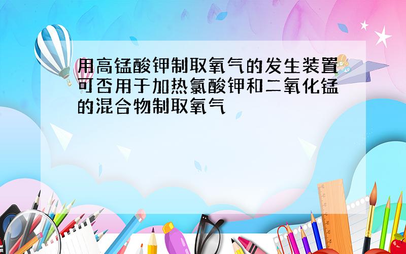 用高锰酸钾制取氧气的发生装置可否用于加热氯酸钾和二氧化锰的混合物制取氧气