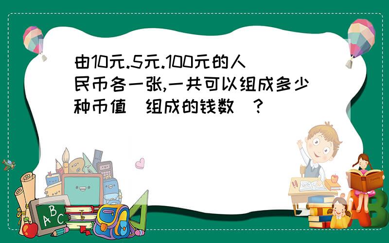 由10元.5元.100元的人民币各一张,一共可以组成多少种币值(组成的钱数)?