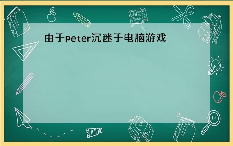 由于peter沉迷于电脑游戏