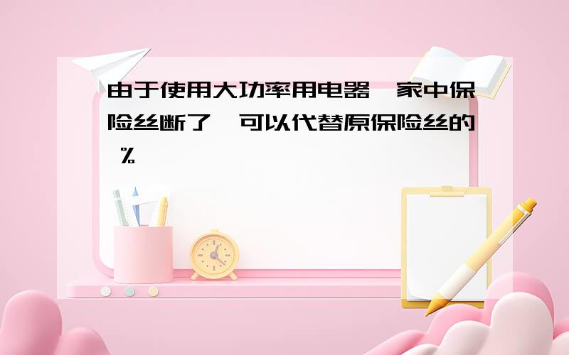 由于使用大功率用电器,家中保险丝断了,可以代替原保险丝的 %