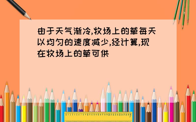 由于天气渐冷,牧场上的草每天以均匀的速度减少,经计算,现在牧场上的草可供