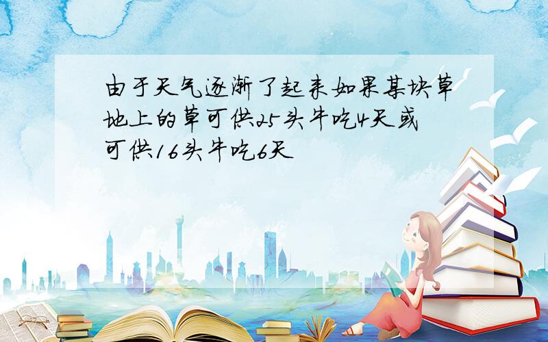 由于天气逐渐了起来如果某块草地上的草可供25头牛吃4天或可供16头牛吃6天