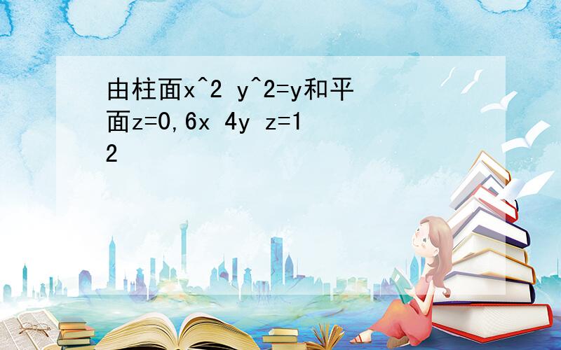 由柱面x^2 y^2=y和平面z=0,6x 4y z=12