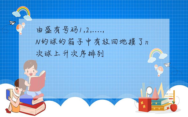 由盛有号码1,2,....,N的球的箱子中有放回地摸了n次球上升次序排列