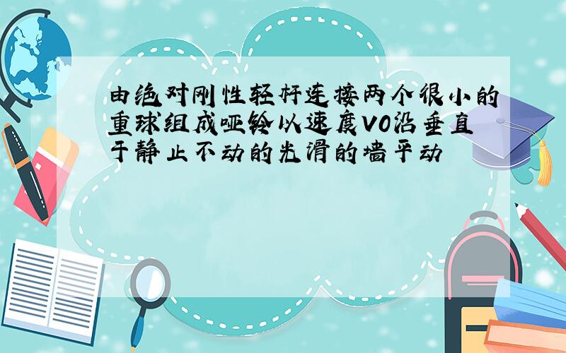 由绝对刚性轻杆连接两个很小的重球组成哑铃以速度V0沿垂直于静止不动的光滑的墙平动