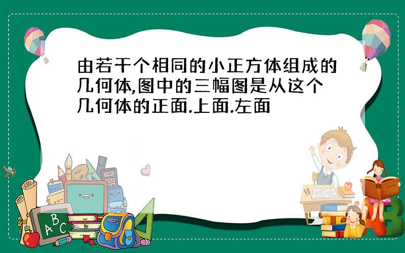 由若干个相同的小正方体组成的几何体,图中的三幅图是从这个几何体的正面.上面.左面