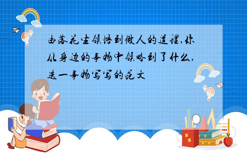 由落花生领悟到做人的道理,你从身边的事物中领略到了什么,选一事物写写的范文