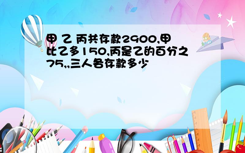 甲 乙 丙共存款2900,甲比乙多150,丙是乙的百分之75,,三人各存款多少