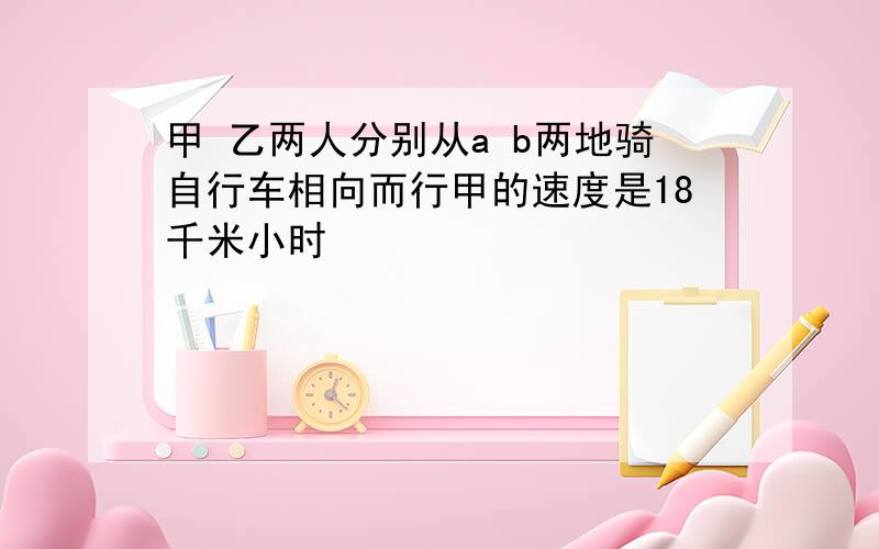 甲 乙两人分别从a b两地骑自行车相向而行甲的速度是18千米小时