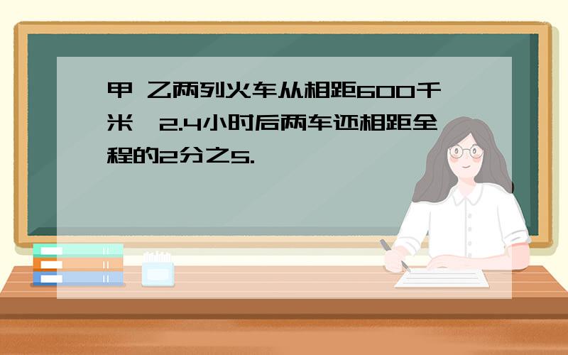 甲 乙两列火车从相距600千米,2.4小时后两车还相距全程的2分之5.