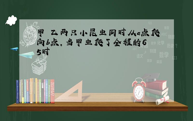 甲 乙两只小昆虫同时从a点爬向b点,当甲虫爬了全程的6 5时