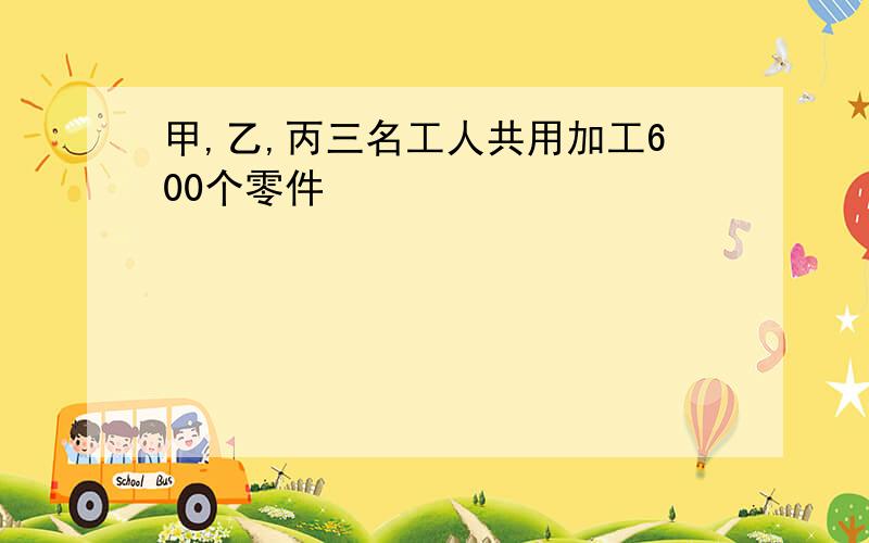 甲,乙,丙三名工人共用加工600个零件