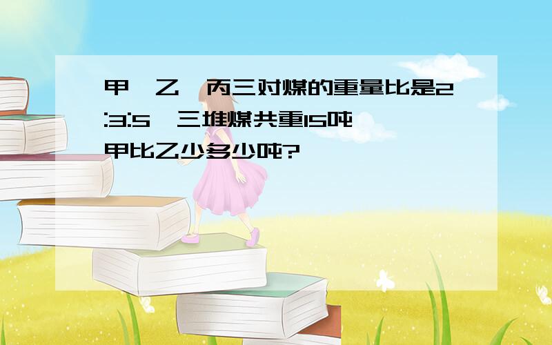 甲,乙,丙三对煤的重量比是2:3:5,三堆煤共重15吨,甲比乙少多少吨?