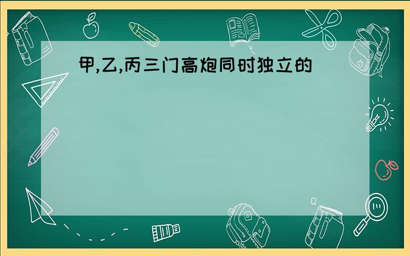 甲,乙,丙三门高炮同时独立的