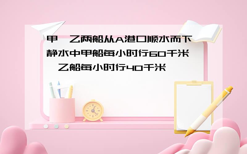 甲,乙两船从A港口顺水而下,静水中甲船每小时行60千米,,乙船每小时行40千米