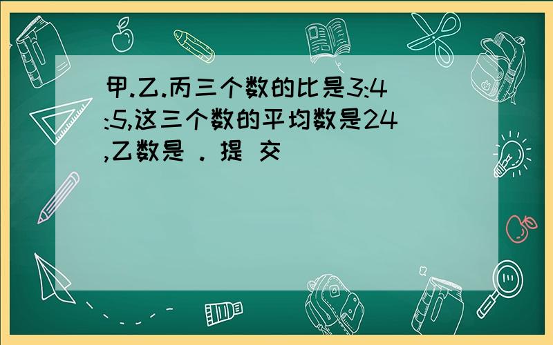 甲.乙.丙三个数的比是3:4:5,这三个数的平均数是24,乙数是 . 提 交