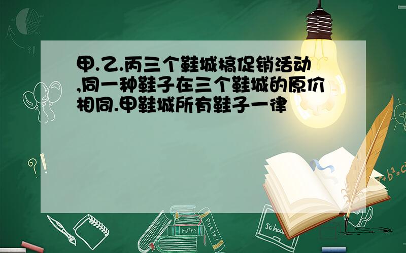 甲.乙.丙三个鞋城搞促销活动,同一种鞋子在三个鞋城的原价相同.甲鞋城所有鞋子一律