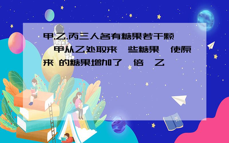 甲.乙.丙三人各有糖果若干颗,甲从乙处取来一些糖果,使原来 的糖果增加了一倍,乙