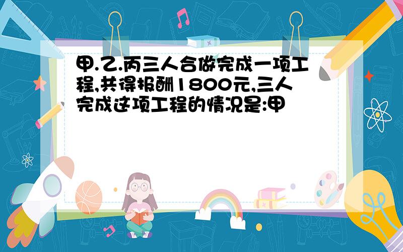 甲.乙.丙三人合做完成一项工程,共得报酬1800元,三人完成这项工程的情况是:甲