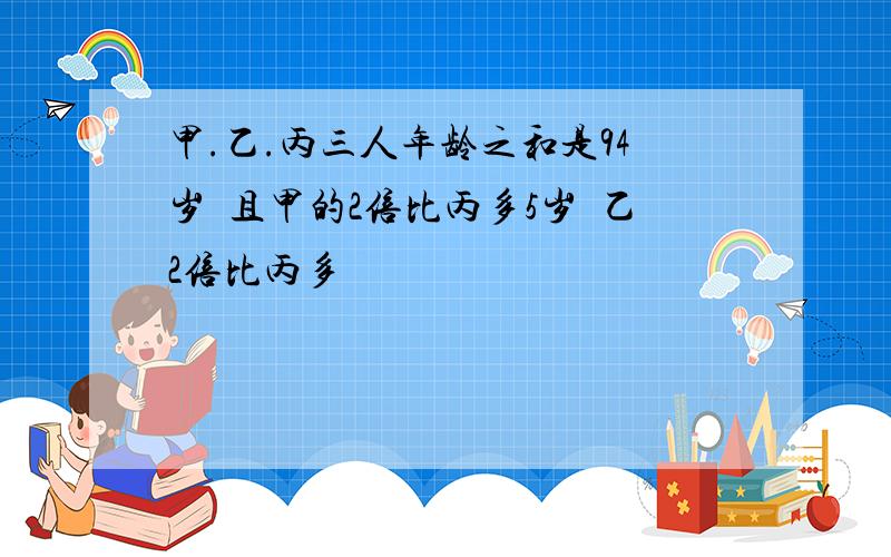 甲.乙.丙三人年龄之和是94岁且甲的2倍比丙多5岁乙2倍比丙多