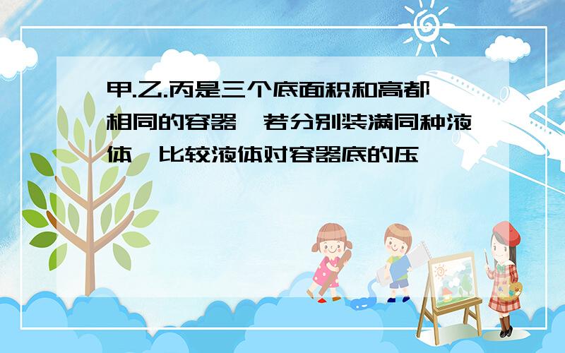 甲.乙.丙是三个底面积和高都相同的容器,若分别装满同种液体,比较液体对容器底的压