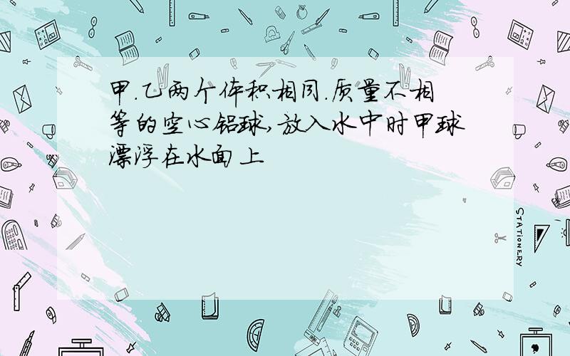 甲.乙两个体积相同.质量不相等的空心铝球,放入水中时甲球漂浮在水面上