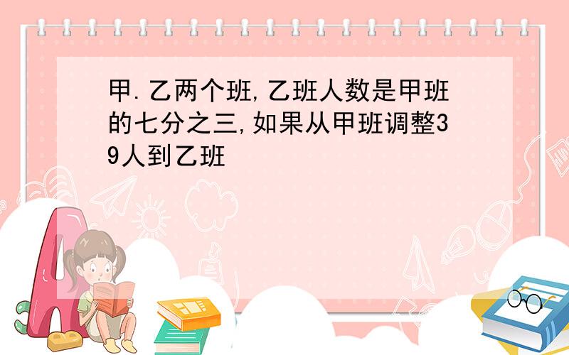 甲.乙两个班,乙班人数是甲班的七分之三,如果从甲班调整39人到乙班