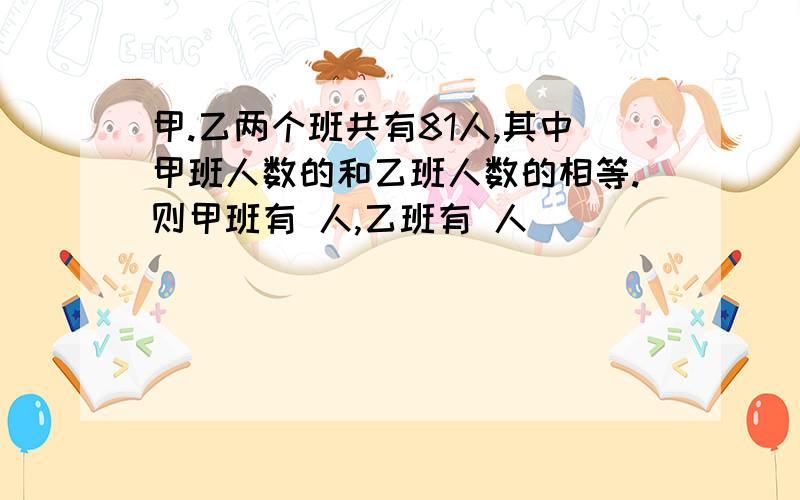 甲.乙两个班共有81人,其中甲班人数的和乙班人数的相等.则甲班有 人,乙班有 人