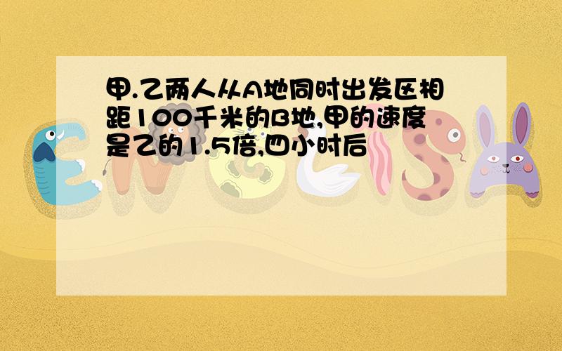 甲.乙两人从A地同时出发区相距100千米的B地,甲的速度是乙的1.5倍,四小时后