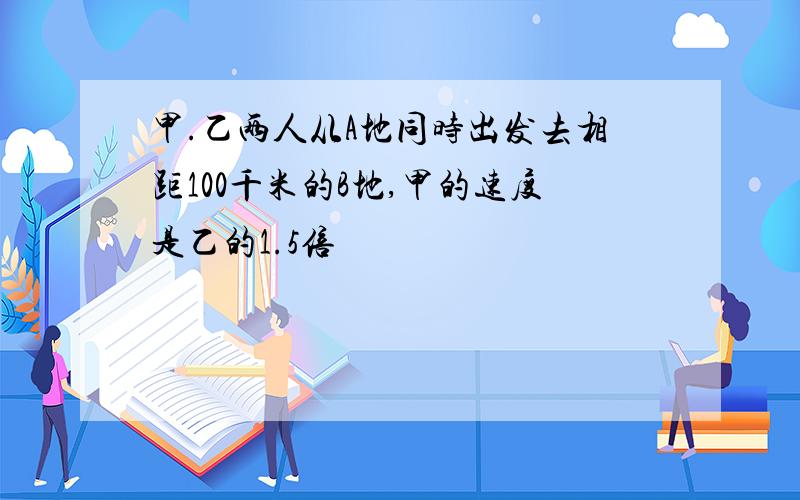 甲.乙两人从A地同时出发去相距100千米的B地,甲的速度是乙的1.5倍