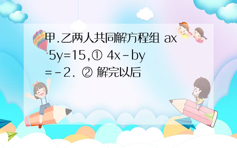 甲.乙两人共同解方程组 ax 5y=15,① 4x-by=-2．② 解完以后