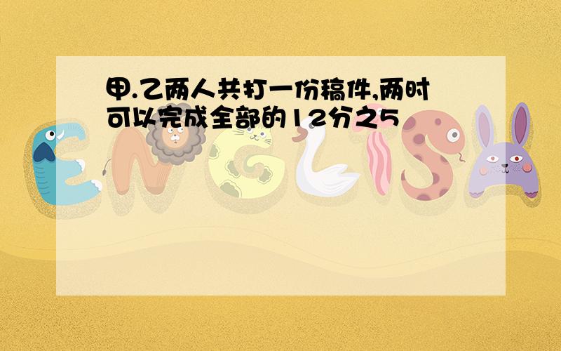 甲.乙两人共打一份稿件,两时可以完成全部的12分之5