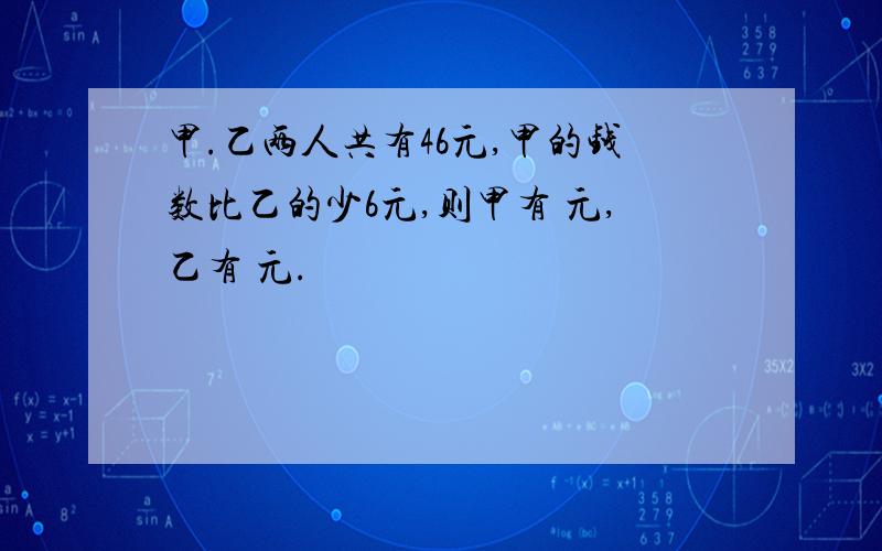 甲.乙两人共有46元,甲的钱数比乙的少6元,则甲有 元,乙有 元.