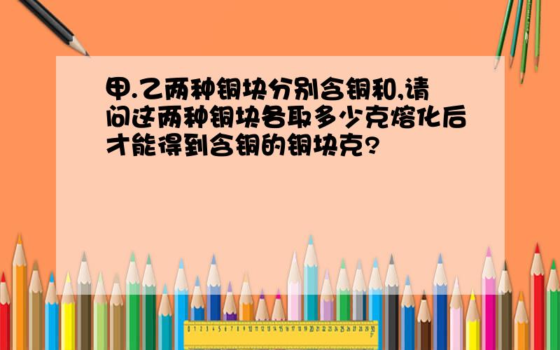 甲.乙两种铜块分别含铜和,请问这两种铜块各取多少克熔化后才能得到含铜的铜块克?