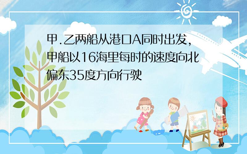 甲.乙两船从港口A同时出发,甲船以16海里每时的速度向北偏东35度方向行驶