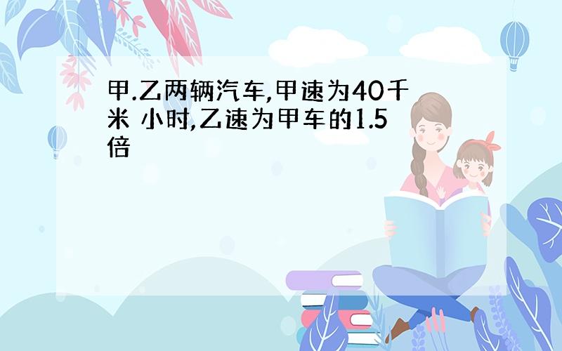 甲.乙两辆汽车,甲速为40千米 小时,乙速为甲车的1.5倍