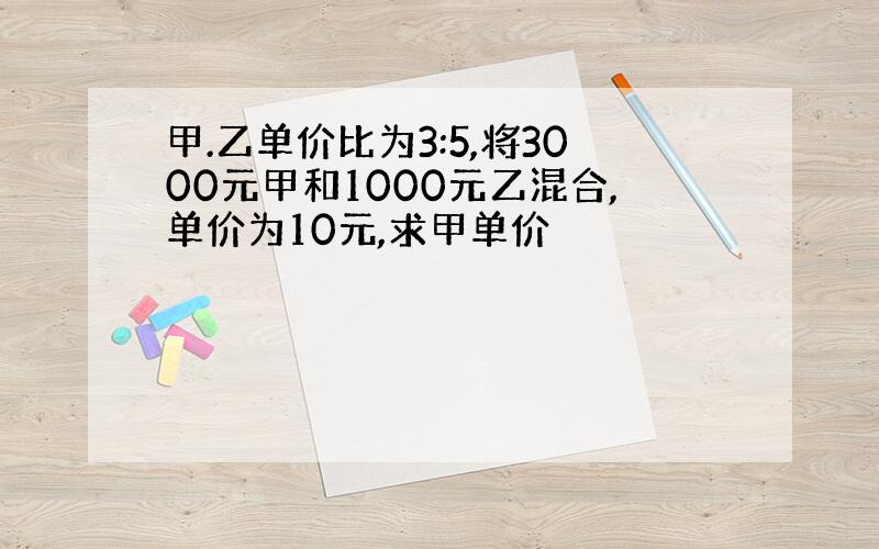 甲.乙单价比为3:5,将3000元甲和1000元乙混合,单价为10元,求甲单价