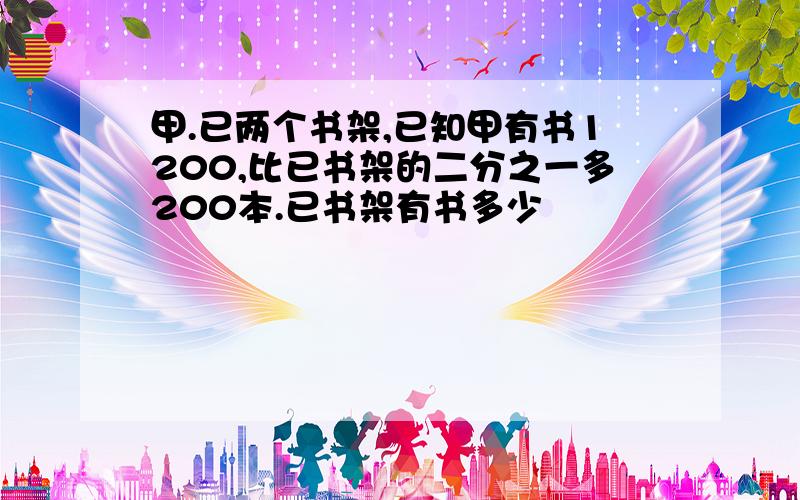 甲.已两个书架,已知甲有书1200,比已书架的二分之一多200本.已书架有书多少